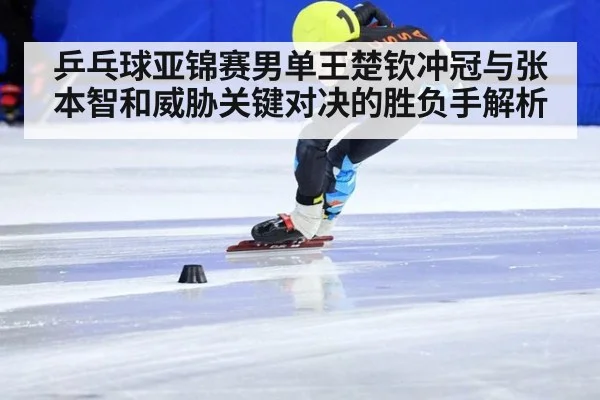 乒乓球亚锦赛男单王楚钦冲冠与张本智和威胁关键对决的胜负手解析